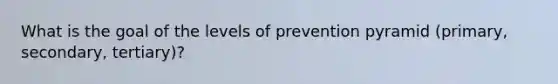 What is the goal of the levels of prevention pyramid (primary, secondary, tertiary)?