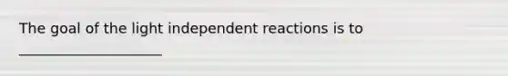 The goal of the light independent reactions is to ____________________