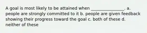 A goal is most likely to be attained when ________________. a. people are strongly committed to it b. people are given feedback showing their progress toward the goal c. both of these d. neither of these