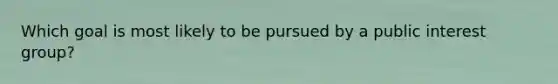 Which goal is most likely to be pursued by a public interest group?