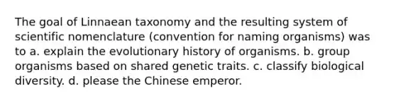 The goal of Linnaean taxonomy and the resulting system of scientific nomenclature (convention for naming organisms) was to a. explain the evolutionary history of organisms. b. group organisms based on shared genetic traits. c. classify biological diversity. d. please the Chinese emperor.