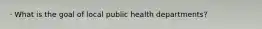 · What is the goal of local public health departments?