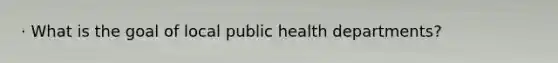 · What is the goal of local public health departments?