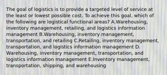 The goal of logistics is to provide a targeted level of service at the least or lowest possible cost. To achieve this​ goal, which of the following are logistical functional​ areas? A.​Warehousing, inventory​ management, retailing, and logistics information management B.​Warehousing, inventory​ management, transportation, and retailing C.​Retailing, inventory​ management, transportation, and logistics information management D.​Warehousing, inventory​ management, transportation, and logistics information management E.Inventory​ management, transportation,​ shipping, and warehousing