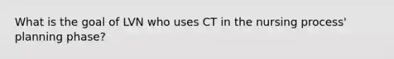 What is the goal of LVN who uses CT in the nursing process' planning phase?