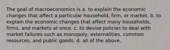 The goal of macroeconomics is a. to explain the economic changes that affect a particular household, firm, or market. b. to explain the economic changes that affect many households, firms, and markets at once. c. to devise policies to deal with market failures such as monopoly, externalities, common resources, and public goods. d. all of the above.