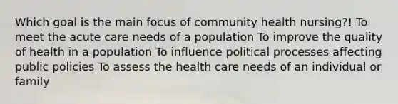 Which goal is the main focus of community health nursing?! To meet the acute care needs of a population To improve the quality of health in a population To influence political processes affecting public policies To assess the health care needs of an individual or family