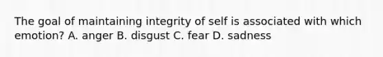 The goal of maintaining integrity of self is associated with which emotion? A. anger B. disgust C. fear D. sadness