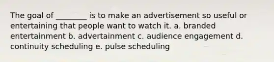 The goal of ________ is to make an advertisement so useful or entertaining that people want to watch it. a. branded entertainment b. advertainment c. audience engagement d. continuity scheduling e. pulse scheduling