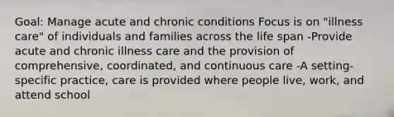 Goal: Manage acute and chronic conditions Focus is on "illness care" of individuals and families across the life span -Provide acute and chronic illness care and the provision of comprehensive, coordinated, and continuous care -A setting-specific practice, care is provided where people live, work, and attend school