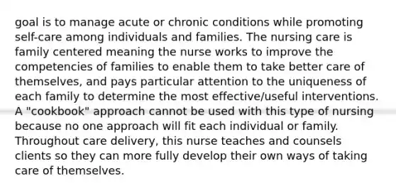 goal is to manage acute or chronic conditions while promoting self-care among individuals and families. The nursing care is family centered meaning the nurse works to improve the competencies of families to enable them to take better care of themselves, and pays particular attention to the uniqueness of each family to determine the most effective/useful interventions. A "cookbook" approach cannot be used with this type of nursing because no one approach will fit each individual or family. Throughout care delivery, this nurse teaches and counsels clients so they can more fully develop their own ways of taking care of themselves.