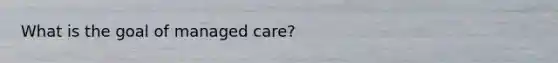 What is the goal of managed care?