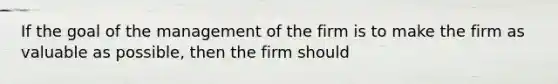 If the goal of the management of the firm is to make the firm as valuable as possible, then the firm should