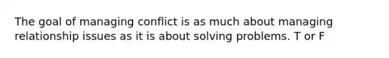 The goal of managing conflict is as much about managing relationship issues as it is about solving problems. T or F