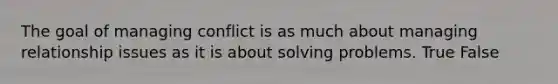 The goal of managing conflict is as much about managing relationship issues as it is about solving problems. True False