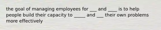 the goal of managing employees for ___ and ____ is to help people build their capacity to _____ and ___ their own problems more effectively