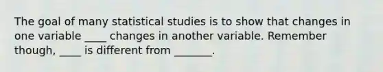 The goal of many statistical studies is to show that changes in one variable ____ changes in another variable. Remember though, ____ is different from _______.