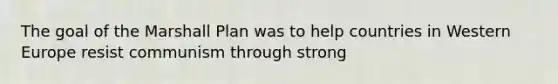 The goal of the Marshall Plan was to help countries in Western Europe resist communism through strong