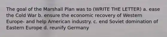 The goal of the Marshall Plan was to (WRITE THE LETTER) a. ease the Cold War b. ensure the economic recovery of Western Europe- and help American industry. c. end Soviet domination of Eastern Europe d. reunify Germany