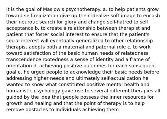 It is the goal of Maslow's psychotherapy. a. to help patients grow toward self-realization give up their idealize soft image to encash their neurotic search for glory and change self-hatred to self acceptance b. to create a relationship between therapist and patient that foster social interest to ensure that the patient's social interest will eventually generalized to other relationship therapist adopts both a maternal and paternal role c. to work toward satisfaction of the basic human needs of relatedness transcendence rootedness a sense of identity and a frame of orientation d. achieving positive outcomes for each subsequent goal e. he urged people to acknowledge their basic needs before addressing higher needs and ultimately self-actualization he wanted to know what constituted positive mental health and humanistic psychology gave rise to several different therapies all guided by the idea that people possess the inner resources for growth and healing and that the point of therapy is to help remove obstacles to individuals achieving them