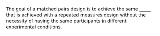 The goal of a matched pairs design is to achieve the same _____ that is achieved with a repeated measures design without the necessity of having the same participants in different experimental conditions.