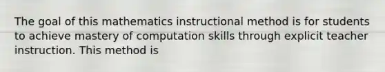 The goal of this mathematics instructional method is for students to achieve mastery of computation skills through explicit teacher instruction. This method is