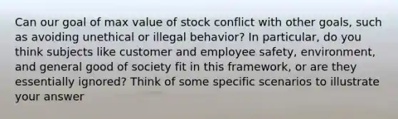 Can our goal of max value of stock conflict with other goals, such as avoiding unethical or illegal behavior? In particular, do you think subjects like customer and employee safety, environment, and general good of society fit in this framework, or are they essentially ignored? Think of some specific scenarios to illustrate your answer