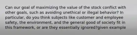 Can our goal of maximizing the value of the stock conflict with other goals, such as avoiding unethical or illegal behavior? In particular, do you think subjects like customer and employee safety, the environment, and the general good of society fit in this framework, or are they essentially ignored?given example