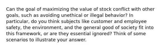 Can the goal of maximizing the value of stock conflict with other goals, such as avoiding unethical or illegal behavior? In particular, do you think subjects like customer and employee safety, the environment, and the general good of society fit into this framework, or are they essential ignored? Think of some scenarios to illustrate your answer.