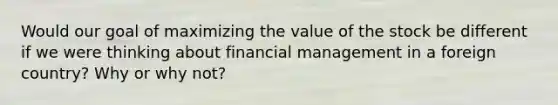 Would our goal of maximizing the value of the stock be different if we were thinking about financial management in a foreign country? Why or why not?