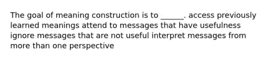 The goal of meaning construction is to ______. access previously learned meanings attend to messages that have usefulness ignore messages that are not useful interpret messages from more than one perspective