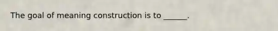 The goal of meaning construction is to ______.