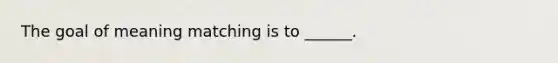 The goal of meaning matching is to ______.