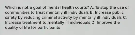 Which is not a goal of mental health courts? A. To stop the use of communities to treat mentally ill individuals B. Increase public safety by reducing criminal activity by mentally ill individuals C. Increase treatment to mentally ill individuals D. Improve the quality of life for participants