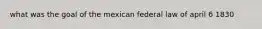 what was the goal of the mexican federal law of april 6 1830