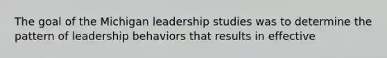 The goal of the Michigan leadership studies was to determine the pattern of leadership behaviors that results in effective