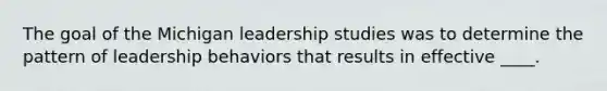 The goal of the Michigan leadership studies was to determine the pattern of leadership behaviors that results in effective ____.