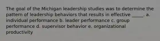 The goal of the Michigan leadership studies was to determine the pattern of leadership behaviors that results in effective _____. a. individual performance b. leader performance c. group performance d. supervisor behavior e. organizational productivity