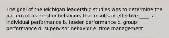 The goal of the Michigan leadership studies was to determine the pattern of leadership behaviors that results in effective ____. a. individual performance b. leader performance c. group performance d. supervisor behavior e. time management