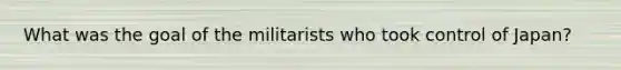 What was the goal of the militarists who took control of Japan?