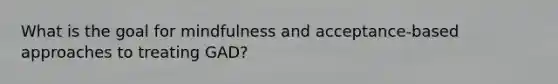 What is the goal for mindfulness and acceptance-based approaches to treating GAD?