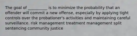 The goal of __________ is to minimize the probability that an offender will commit a new offense, especially by applying tight controls over the probationer's activities and maintaining careful surveillance. risk management treatment management split sentencing community justice