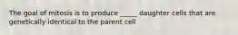 The goal of mitosis is to produce _____ daughter cells that are genetically identical to the parent cell