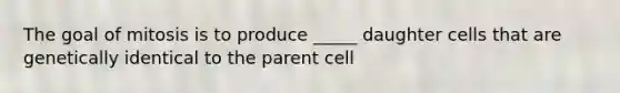 The goal of mitosis is to produce _____ daughter cells that are genetically identical to the parent cell