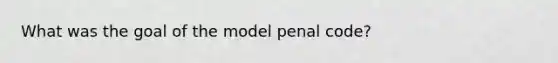 What was the goal of the model penal code?