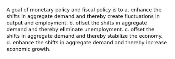 A goal of monetary policy and <a href='https://www.questionai.com/knowledge/kPTgdbKdvz-fiscal-policy' class='anchor-knowledge'>fiscal policy</a> is to a. enhance the shifts in aggregate demand and thereby create fluctuations in output and employment. b. offset the shifts in aggregate demand and thereby eliminate unemployment. c. offset the shifts in aggregate demand and thereby stabilize the economy. d. enhance the shifts in aggregate demand and thereby increase economic growth.