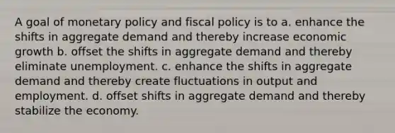 A goal of monetary policy and fiscal policy is to a. enhance the shifts in aggregate demand and thereby increase economic growth b. offset the shifts in aggregate demand and thereby eliminate unemployment. c. enhance the shifts in aggregate demand and thereby create fluctuations in output and employment. d. offset shifts in aggregate demand and thereby stabilize the economy.