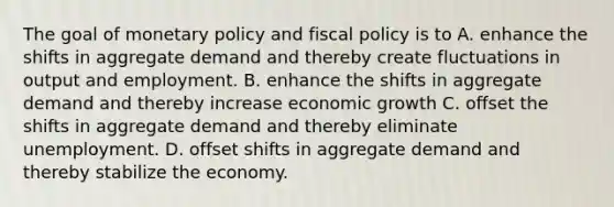 The goal of monetary policy and fiscal policy is to A. enhance the shifts in aggregate demand and thereby create fluctuations in output and employment. B. enhance the shifts in aggregate demand and thereby increase economic growth C. offset the shifts in aggregate demand and thereby eliminate unemployment. D. offset shifts in aggregate demand and thereby stabilize the economy.