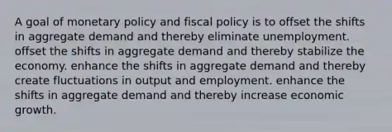 A goal of monetary policy and fiscal policy is to offset the shifts in aggregate demand and thereby eliminate unemployment. offset the shifts in aggregate demand and thereby stabilize the economy. enhance the shifts in aggregate demand and thereby create fluctuations in output and employment. enhance the shifts in aggregate demand and thereby increase economic growth.