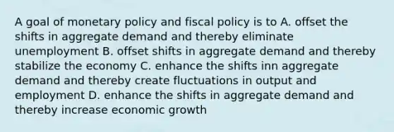 A goal of monetary policy and fiscal policy is to A. offset the shifts in aggregate demand and thereby eliminate unemployment B. offset shifts in aggregate demand and thereby stabilize the economy C. enhance the shifts inn aggregate demand and thereby create fluctuations in output and employment D. enhance the shifts in aggregate demand and thereby increase economic growth